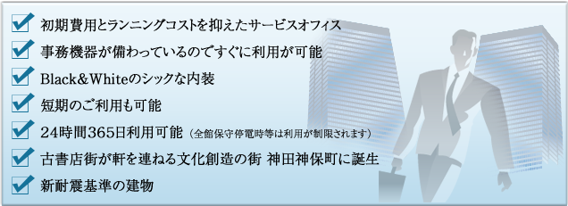 初期費用とランニングコストを抑えたサービスオフィス/事務機器が備わっているのですぐに利用が可能/Black&Whiteのシックな内装/短期のご利用も可能/24時間365日利用可能（全館保守停電時等は利用が制限されます）/古書店街が軒を連ねる文化創造の街　神田神保町に誕生/新耐震基準の建物